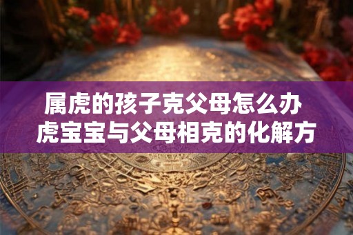 属虎的孩子克父母怎么办 虎宝宝与父母相克的化解方法