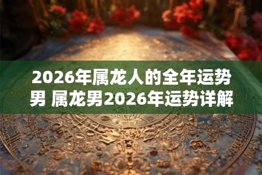 2026年属龙人的全年运势男 属龙男2026年运势详解