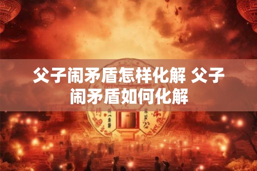 父子闹矛盾怎样化解 父子闹矛盾如何化解