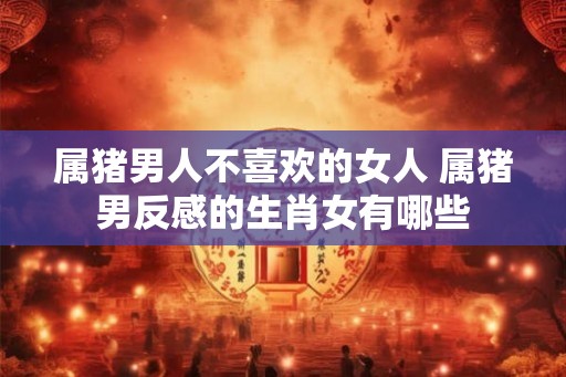 属猪男人不喜欢的女人 属猪男反感的生肖女有哪些 属猪男人不喜欢的女人 属猪男反感的生肖女有哪些