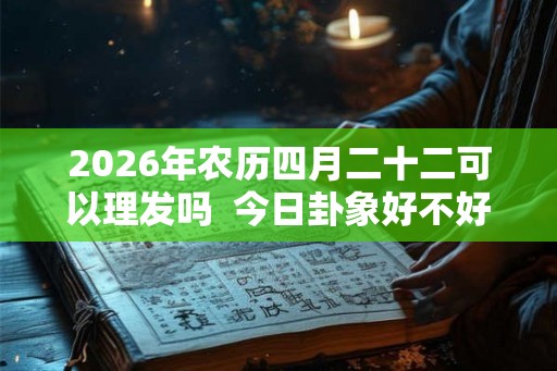 2026年农历四月二十二可以理发吗  今日卦象好不好