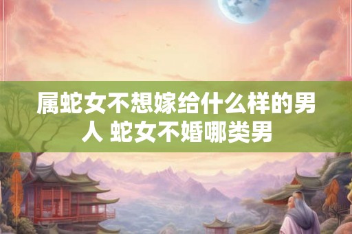 属蛇女不想嫁给什么样的男人 蛇女不婚哪类男