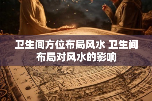 卫生间方位布局风水 卫生间布局对风水的影响 卫生间方位布局风水 卫生间布局对风水的影响