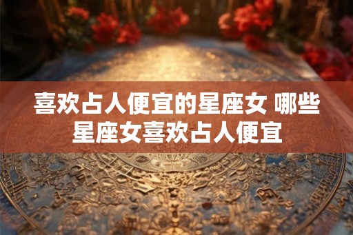 喜欢占人便宜的星座女 哪些星座女喜欢占人便宜