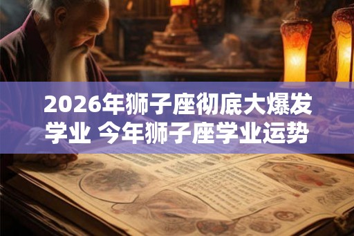2026年狮子座彻底大爆发学业 今年狮子座学业运势如何