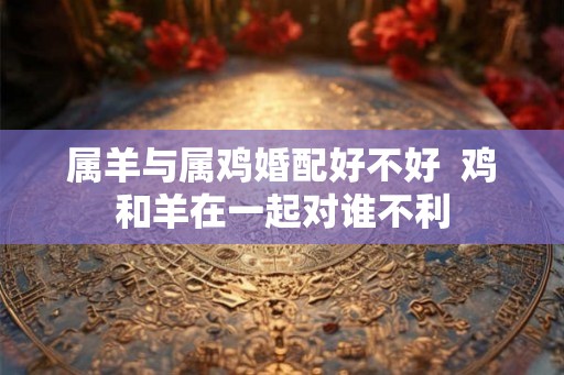 属羊与属鸡婚配好不好  鸡和羊在一起对谁不利