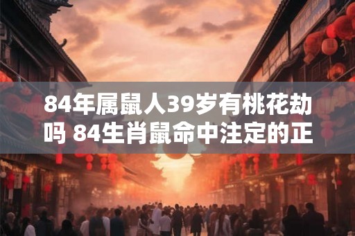 84年属鼠人39岁有桃花劫吗 84生肖鼠命中注定的正缘