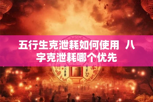 五行生克泄耗如何使用  八字克泄耗哪个优先