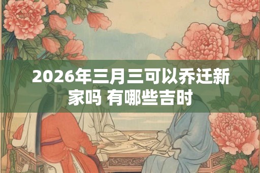 2026年三月三可以乔迁新家吗 有哪些吉时