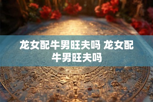 龙女配牛男旺夫吗 龙女配牛男旺夫吗