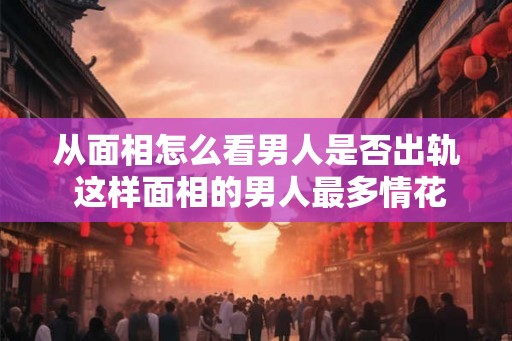 从面相怎么看男人是否出轨 这样面相的男人最多情花心