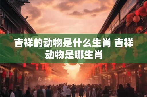 吉祥的动物是什么生肖 吉祥动物是哪生肖