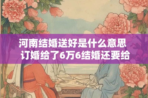 河南结婚送好是什么意思  订婚给了6万6结婚还要给多少
