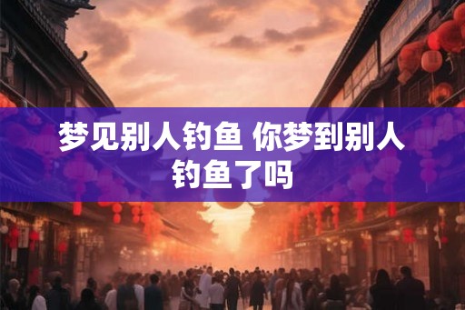 梦见别人钓鱼 你梦到别人钓鱼了吗