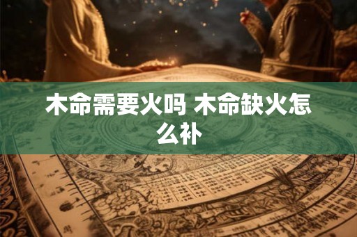 木命需要火吗 木命缺火怎么补 木命需要火吗 木命缺火怎么补