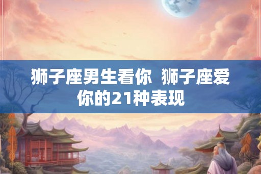 狮子座男生看你  狮子座爱你的21种表现