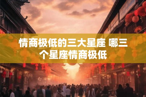 情商极低的三大星座 哪三个星座情商极低 情商极低的三大星座 哪三个星座情商极低