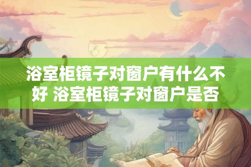 浴室柜镜子对窗户有什么不好 浴室柜镜子对窗户是否会带来负面影响 浴室柜镜子对窗户有什么不好 浴室柜镜子对窗户是否会带来负面影响