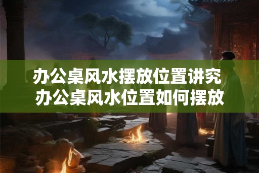办公桌风水摆放位置讲究 办公桌风水位置如何摆放