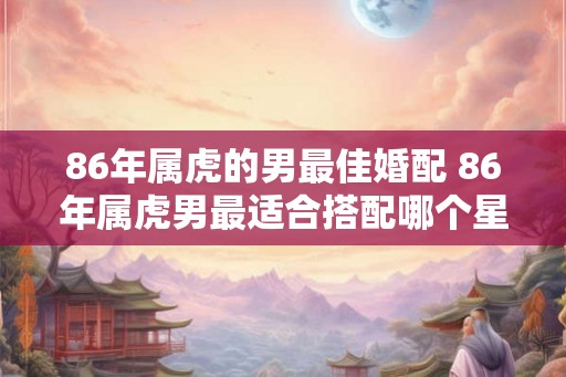 86年属虎的男最佳婚配 86年属虎男最适合搭配哪个星座