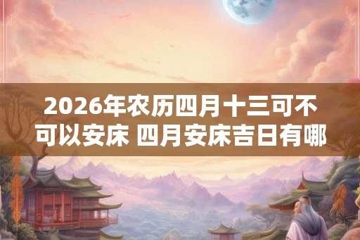 2026年农历四月十三可不可以安床 四月安床吉日有哪些