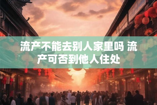 流产不能去别人家里吗 流产可否到他人住处