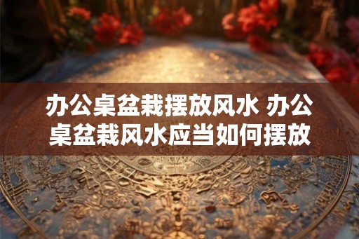 办公桌盆栽摆放风水 办公桌盆栽风水应当如何摆放