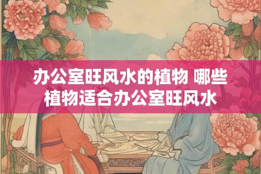 办公室旺风水的植物 哪些植物适合办公室旺风水