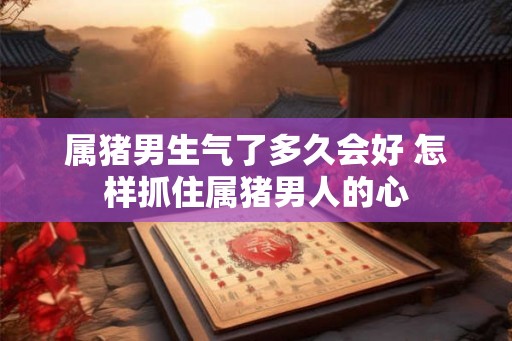 属猪男生气了多久会好 怎样抓住属猪男人的心 属猪男生气了多久会好 怎样抓住属猪男人的心