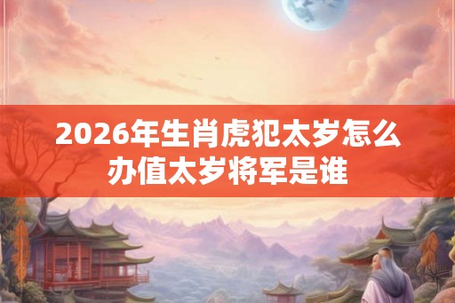 2026年生肖虎犯太岁怎么办值太岁将军是谁 2026年生肖虎犯太岁怎么办值太岁将军是谁