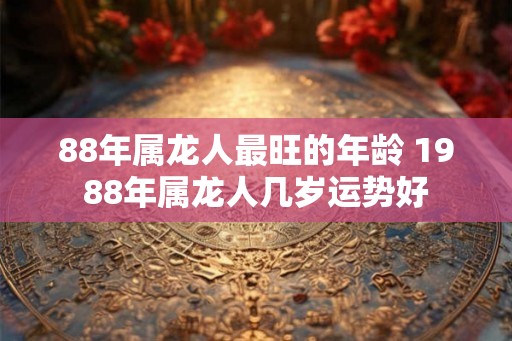 88年属龙人最旺的年龄 1988年属龙人几岁运势好 88年属龙人最旺的年龄 1988年属龙人几岁运势好