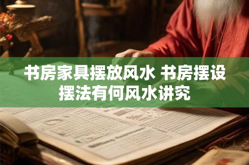书房家具摆放风水 书房摆设摆法有何风水讲究 书房家具摆放风水 书房摆设摆法有何风水讲究