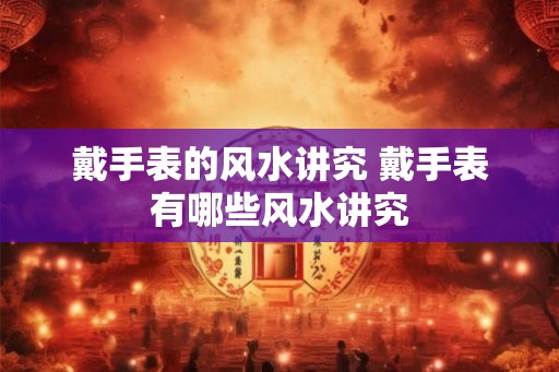 戴手表的风水讲究 戴手表有哪些风水讲究