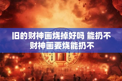 旧的财神画烧掉好吗 能扔不 财神画要烧能扔不 旧的财神画烧掉好吗 能扔不 财神画要烧能扔不