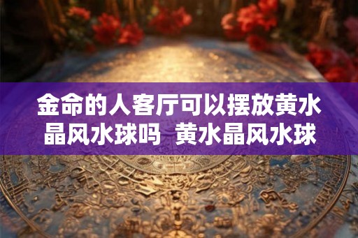 金命的人客厅可以摆放黄水晶风水球吗  黄水晶风水球有什么摆放禁忌