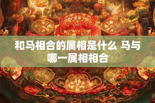 和马相合的属相是什么 马与哪一属相相合 和马相合的属相是什么 马与哪一属相相合
