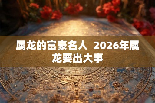 属龙的富豪名人  2026年属龙要出大事