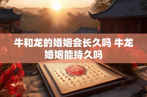牛和龙的婚姻会长久吗 牛龙婚姻能持久吗