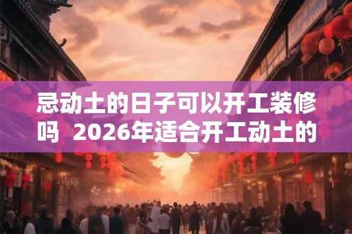 忌动土的日子可以开工装修吗  2026年适合开工动土的日子