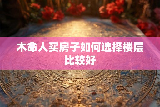 木命人买房子如何选择楼层比较好 木命人买房子如何选择楼层比较好