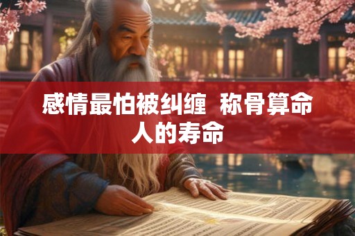 感情最怕被纠缠 称骨算命人的寿命 感情最怕被纠缠 称骨算命人的寿命