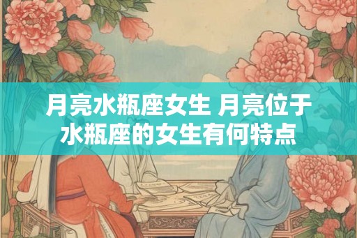 月亮水瓶座女生 月亮位于水瓶座的女生有何特点
