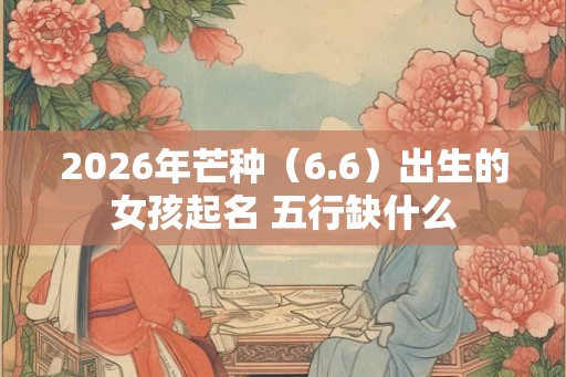 2026年芒种（6.6）出生的女孩起名 五行缺什么
