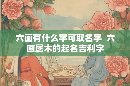 六画有什么字可取名字  六画属木的起名吉利字