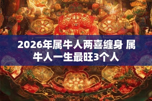 2026年属牛人两喜缠身 属牛人一生最旺3个人 2026年属牛人两喜缠身 属牛人一生最旺3个人
