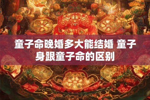 童子命晚婚多大能结婚 童子身跟童子命的区别