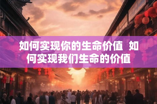 如何实现你的生命价值  如何实现我们生命的价值