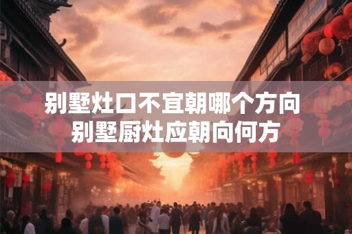 别墅灶口不宜朝哪个方向 别墅厨灶应朝向何方