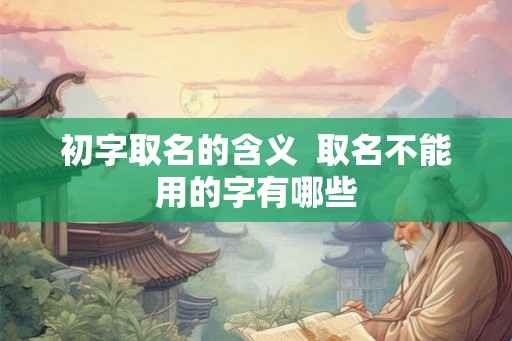 初字取名的含义 取名不能用的字有哪些 初字取名的含义 取名不能用的字有哪些