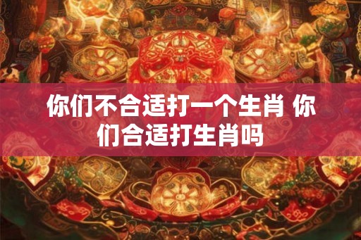 你们不合适打一个生肖 你们合适打生肖吗 你们不合适打一个生肖 你们合适打生肖吗